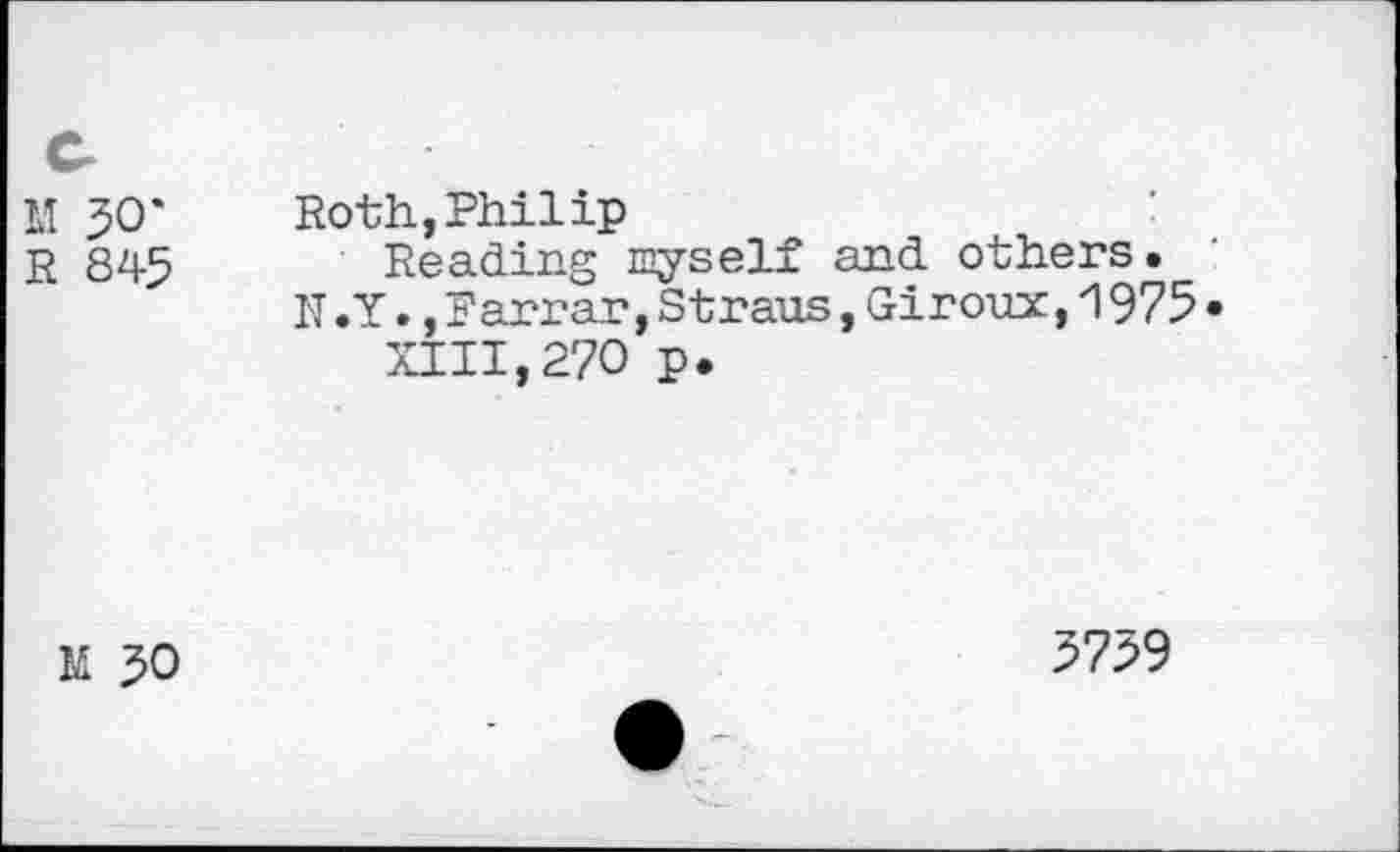 ﻿M 30*
R 845
Roth,Philip
Reading wyself and others.
N .Y.,Farrar,Straus,Giroux,1975• XIII,270 p.
M 50
5759